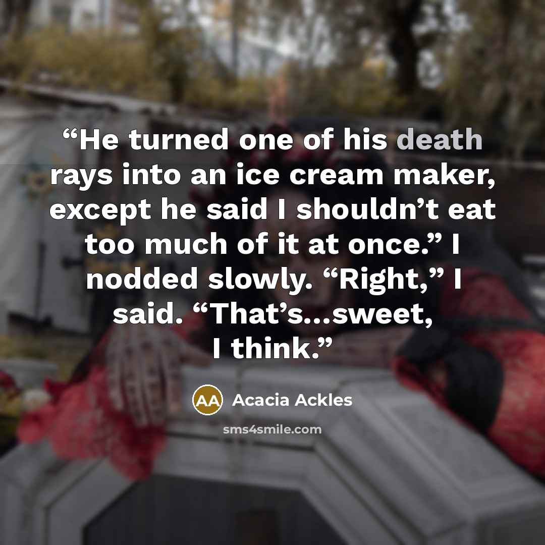 “He turned one of his death rays into an ice cream maker, except he said I shouldn’t eat too much of it at once.” I nodded slowly. “Right,” I said. “That’s…sweet, I think.” quote by Acacia Ackles
