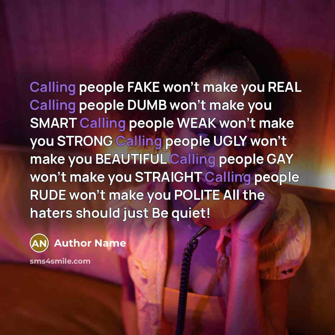 “Calling people FAKE won't make you REAL Calling people DUMB won't make you SMART Calling people WEAK won't make you STRONG Calling people UGLY won't make you BEAUTIFUL Calling people GAY won't make you STRAIGHT Calling people RUDE won't make you POLITE All the haters should just Be quiet!” quote by Author Name