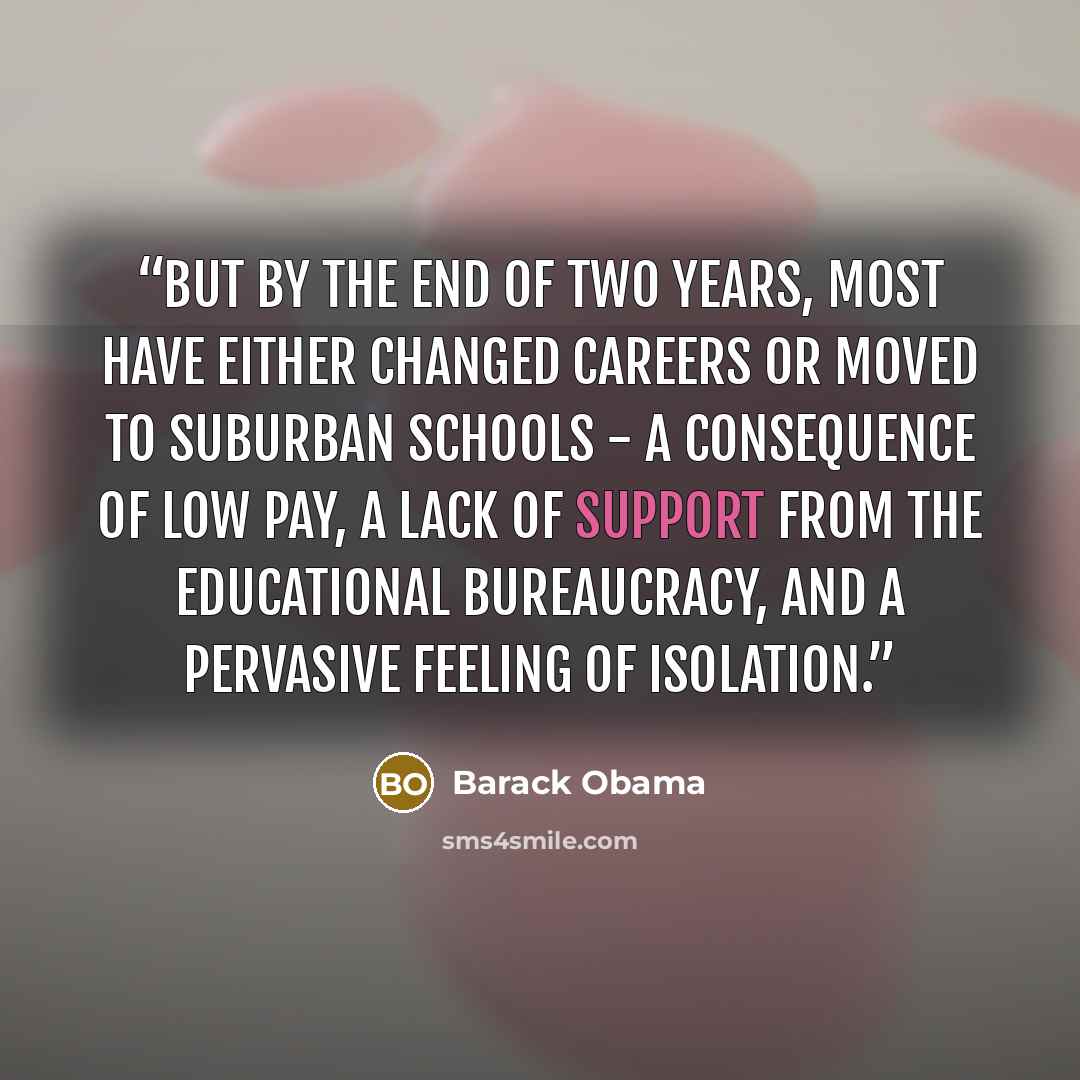 “But by the end of two years, most have either changed careers or moved to suburban schools - a consequence of low pay, a lack of support from the educational bureaucracy, and a pervasive feeling of isolation.” quote by Barack Obama