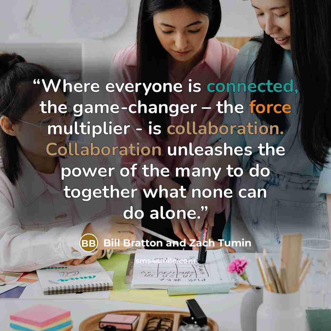 “Where everyone is connected, the game-changer – the force multiplier - is collaboration. Collaboration unleashes the power of the many to do together what none can do alone.” quote by Bill Bratton and Zach Tumin