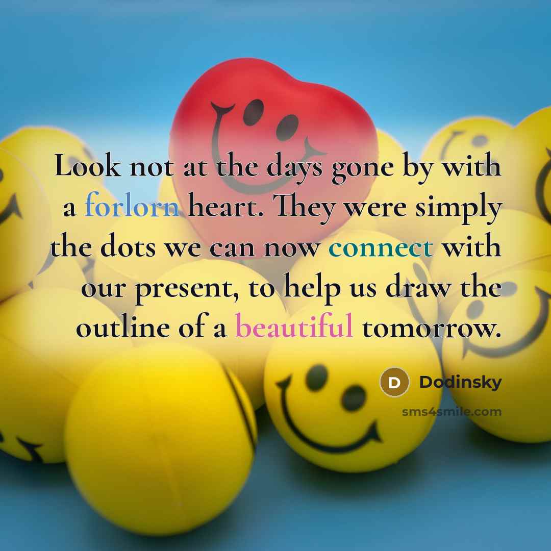 “Look not at the days gone by with a forlorn heart. They were simply the dots we can now connect with our present, to help us draw the outline of a beautiful tomorrow.” quote by Dodinsky