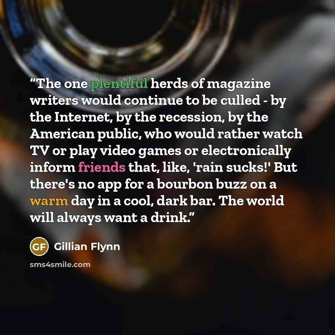 “The one plentiful herds of magazine writers would continue to be culled - by the Internet, by the recession, by the American public, who would rather watch TV or play video games or electronically inform friends that, like, 'rain sucks!' But there's no app for a bourbon buzz on a warm day in a…” quote by Gillian Flynn