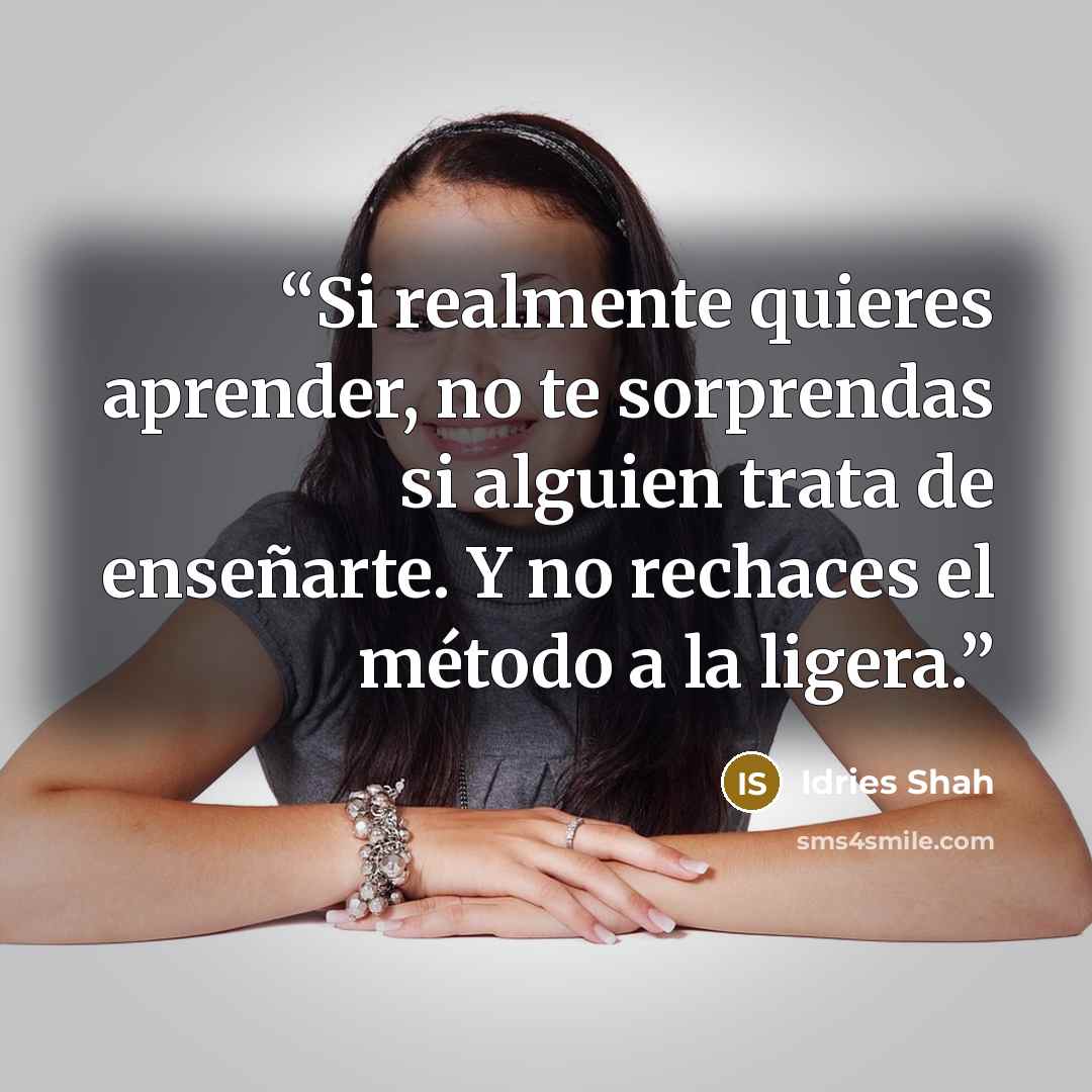 “Si realmente quieres aprender, no te sorprendas si alguien trata de enseñarte. Y no rechaces el método a la ligera.” quote by Idries Shah
