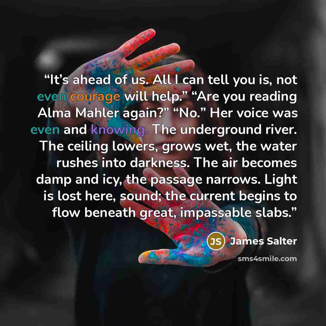 “It’s ahead of us. All I can tell you is, not even courage will help.” “Are you reading Alma Mahler again?” “No.” Her voice was even and knowing. The underground river. The ceiling lowers, grows wet, the water rushes into darkness. The air becomes damp and icy, the passage narrows. Light is lost…” quote by James Salter