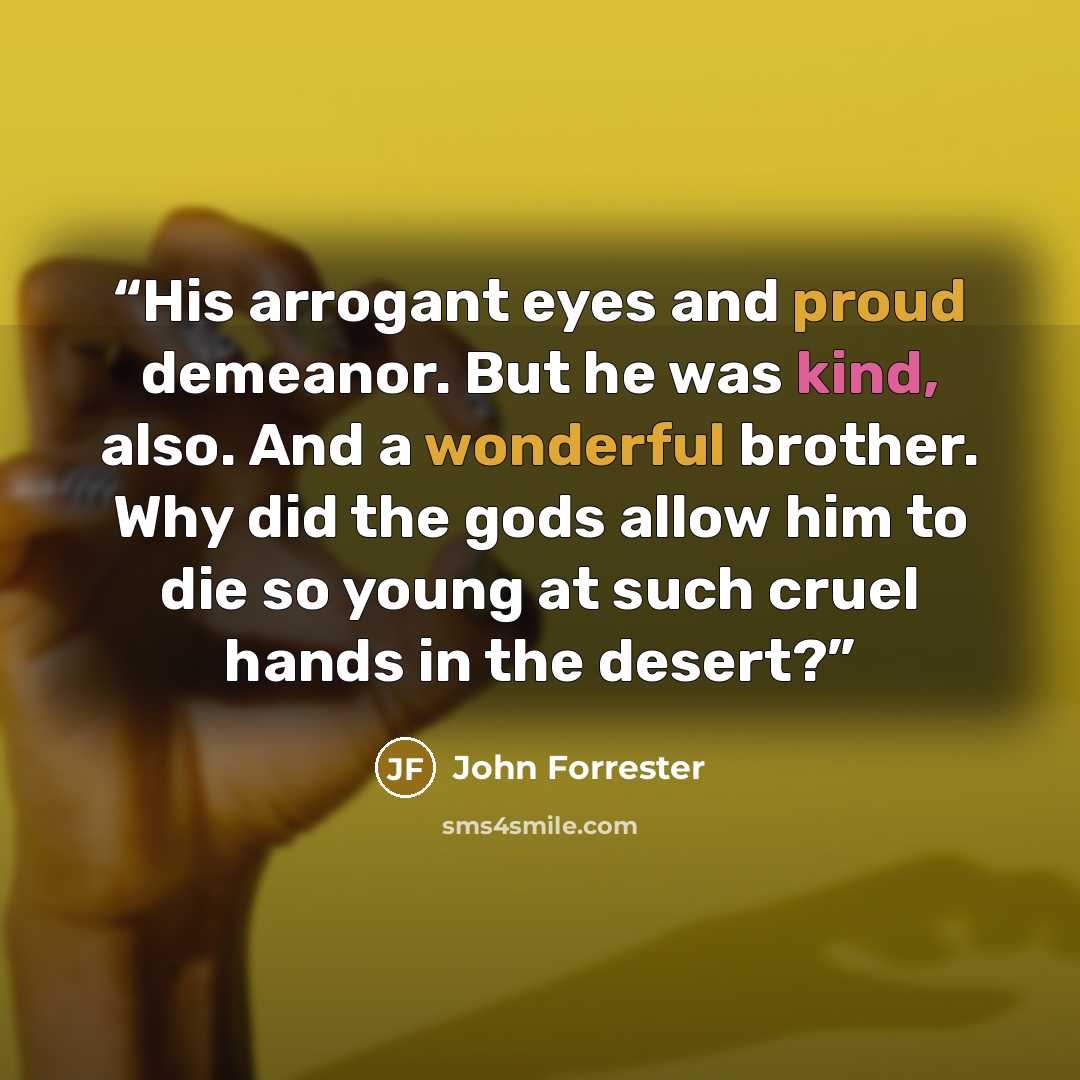 “His arrogant eyes and proud demeanor. But he was kind, also. And a wonderful brother. Why did the gods allow him to die so young at such cruel hands in the desert?” quote by John Forrester