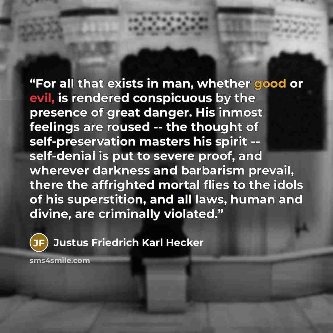 “For all that exists in man, whether good or evil, is rendered conspicuous by the presence of great danger. His inmost feelings are roused -- the thought of self-preservation masters his spirit -- self-denial is put to severe proof, and wherever darkness and barbarism prevail, there the affrighted…” quote by Justus Friedrich Karl Hecker