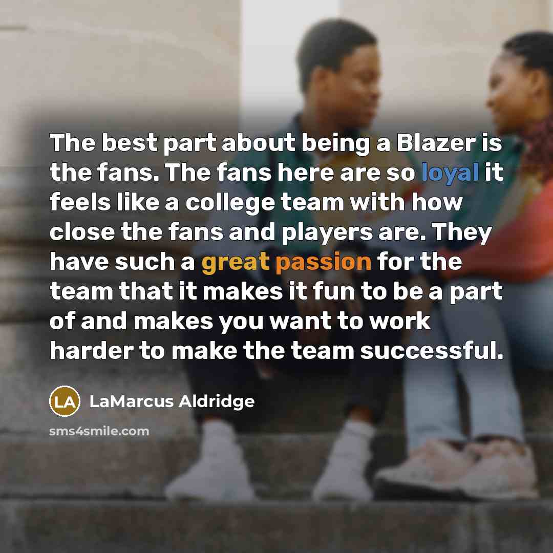 “The best part about being a Blazer is the fans. The fans here are so loyal it feels like a college team with how close the fans and players are. They have such a great passion for the team that it makes it fun to be a part of and makes you want to work harder to make the team successful.” quote by LaMarcus Aldridge
