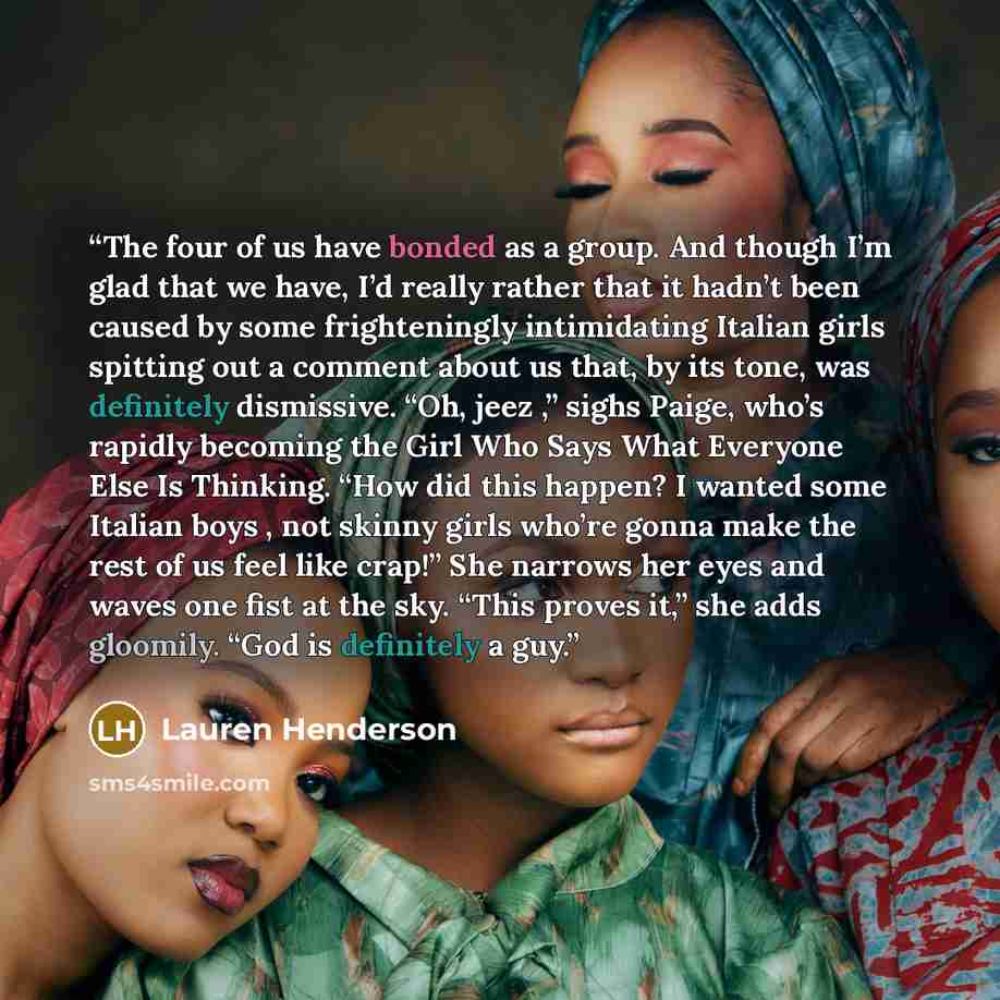 “The four of us have bonded as a group. And though I’m glad that we have, I’d really rather that it hadn’t been caused by some frighteningly intimidating Italian girls spitting out a comment about us that, by its tone, was definitely dismissive. “Oh, jeez ,” sighs Paige, who’s rapidly becoming the…” quote by Lauren Henderson