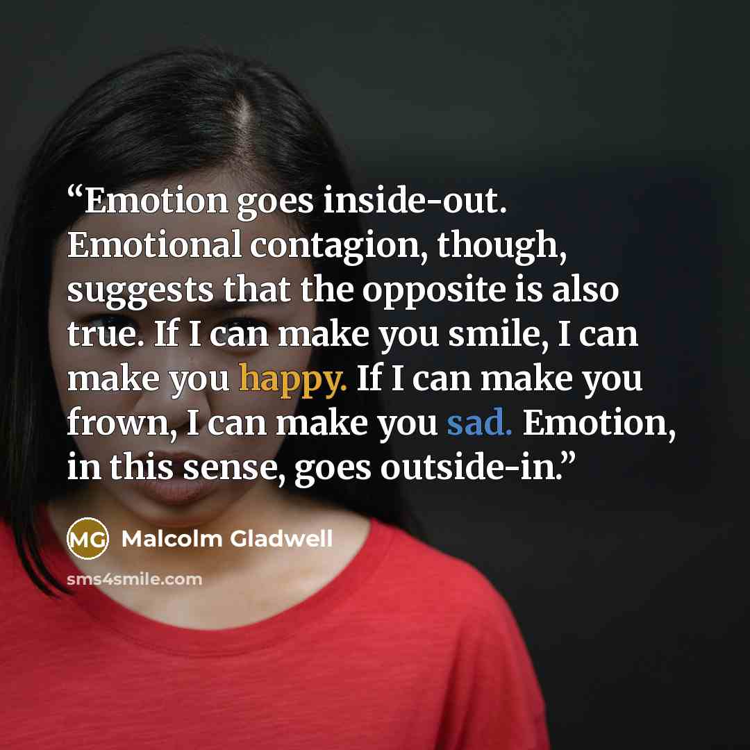 “Emotion goes inside-out. Emotional contagion, though, suggests that the opposite is also true. If I can make you smile, I can make you happy. If I can make you frown, I can make you sad. Emotion, in this sense, goes outside-in.” quote by Malcolm Gladwell