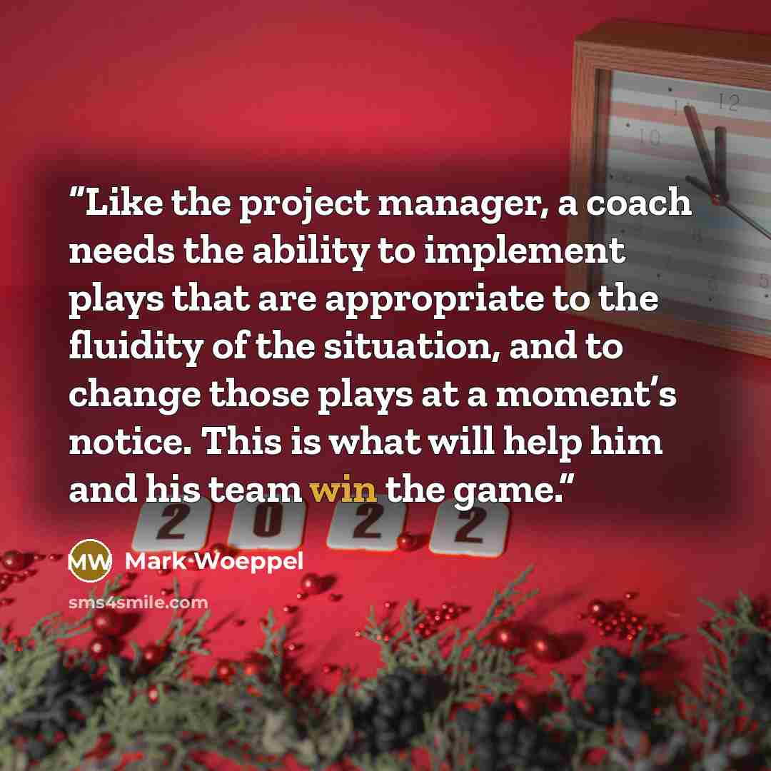 “Like the project manager, a coach needs the ability to implement plays that are appropriate to the fluidity of the situation, and to change those plays at a moment’s notice. This is what will help him and his team win the game.” quote by Mark Woeppel