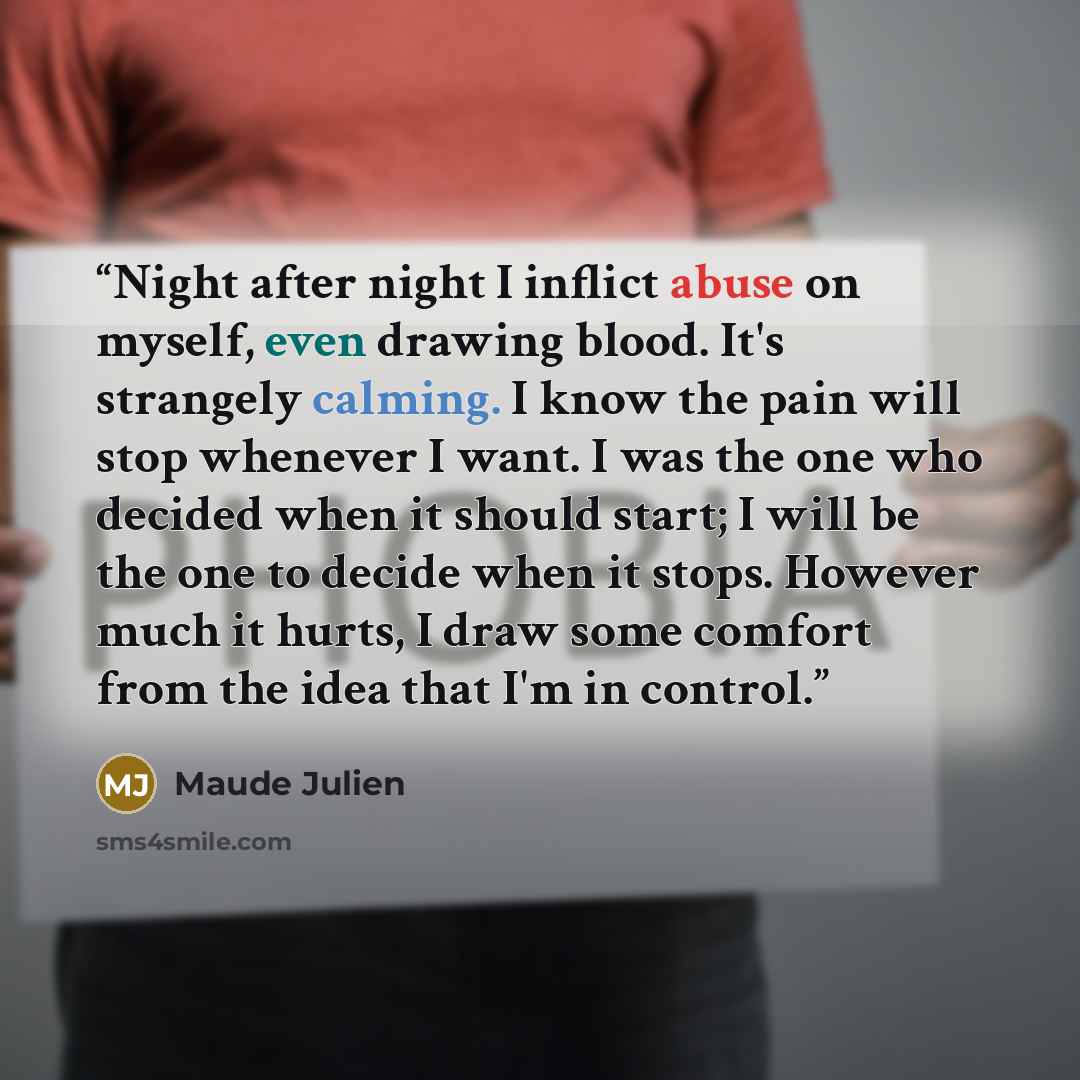 “Night after night I inflict abuse on myself, even drawing blood. It's strangely calming. I know the pain will stop whenever I want. I was the one who decided when it should start; I will be the one to decide when it stops. However much it hurts, I draw some comfort from the idea that I'm in control.” quote by Maude Julien