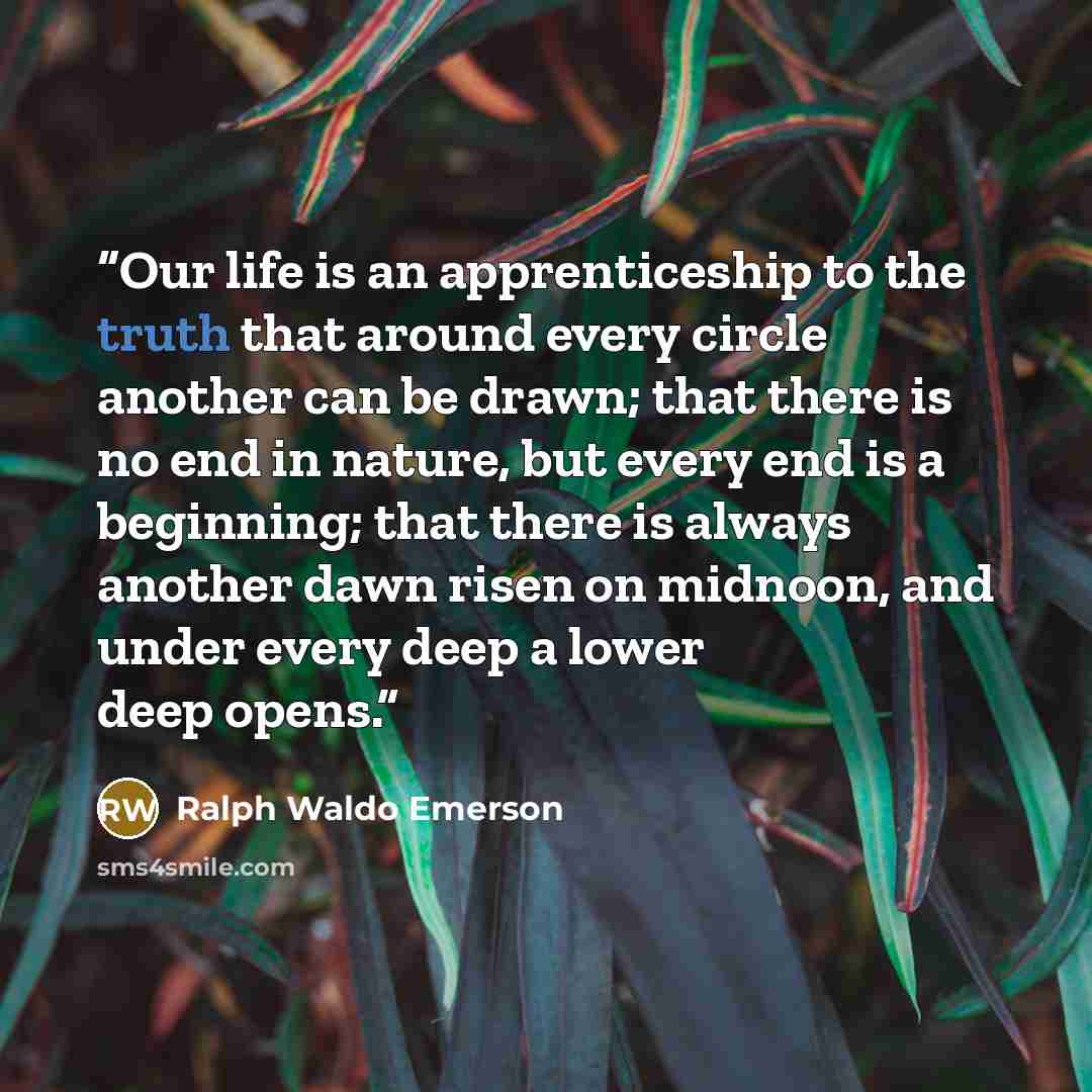 “Our life is an apprenticeship to the truth that around every circle another can be drawn; that there is no end in nature, but every end is a beginning; that there is always another dawn risen on midnoon, and under every deep a lower deep opens.” quote by Ralph Waldo Emerson