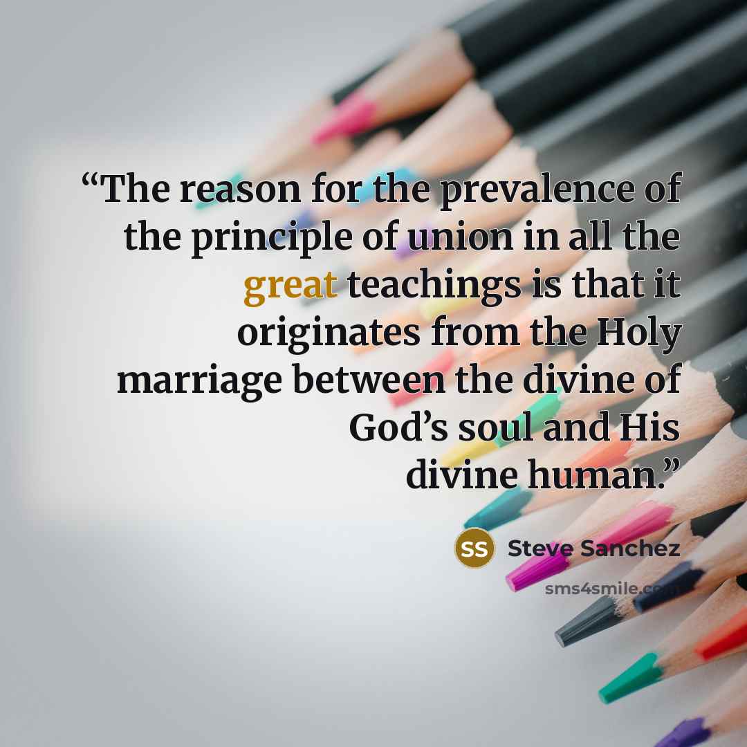 “The reason for the prevalence of the principle of union in all the great teachings is that it originates from the Holy marriage between the divine of God’s soul and His divine human.” quote by Steve Sanchez