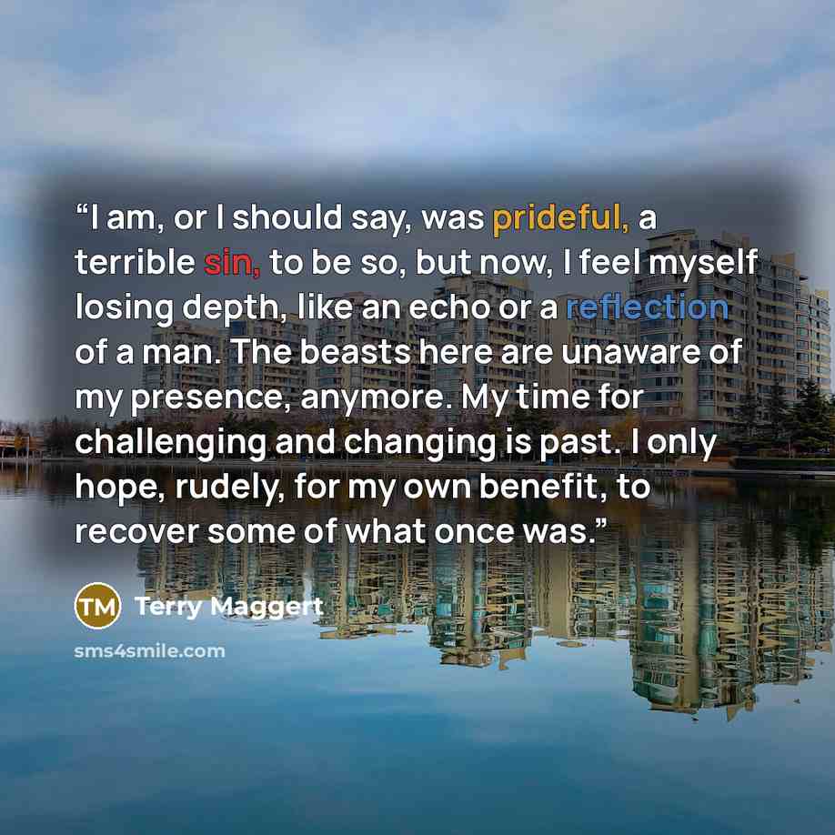 “I am, or I should say, was prideful, a terrible sin, to be so, but now, I feel myself losing depth, like an echo or a reflection of a man. The beasts here are unaware of my presence, anymore. My time for challenging and changing is past. I only hope, rudely, for my own benefit, to recover some of…” quote by Terry Maggert