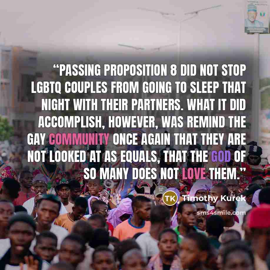 “Passing Proposition 8 did not stop LGBTQ couples from going to sleep that night with their partners. What it did accomplish, however, was remind the gay community once again that they are not looked at as equals, that the God of so many does not love them.” quote by Timothy Kurek