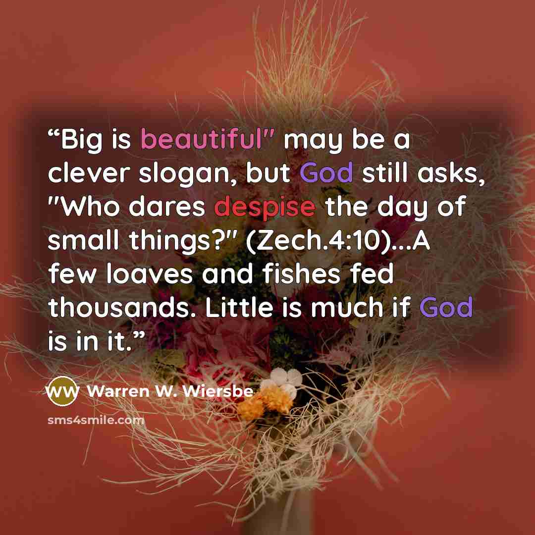 “Big is beautiful" may be a clever slogan, but God still asks, "Who dares despise the day of small things?" (Zech.4:10)...A few loaves and fishes fed thousands. Little is much if God is in it.” quote by Warren W. Wiersbe