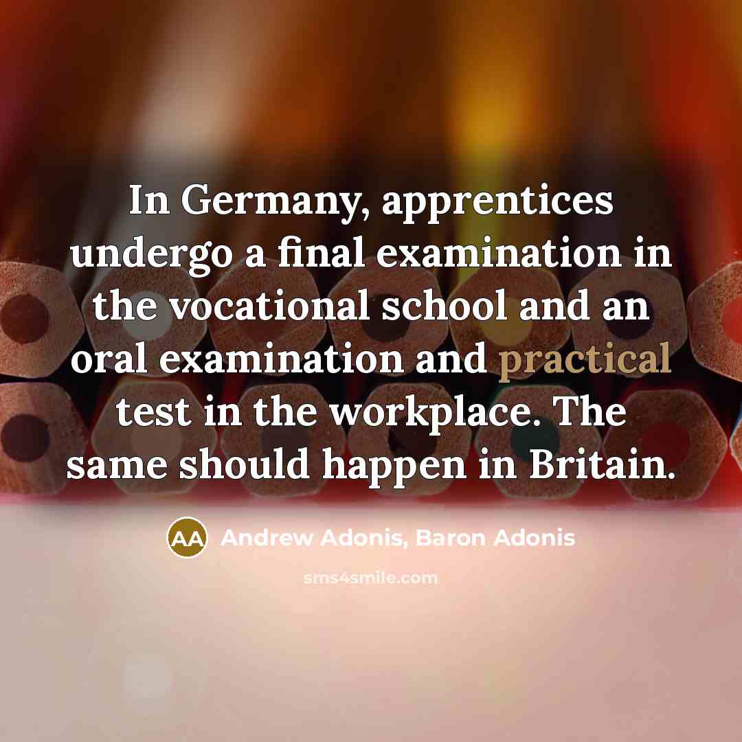 “In Germany, apprentices undergo a final examination in the vocational school and an oral examination and practical test in the workplace. The same should happen in Britain.” quote by Andrew Adonis, Baron Adonis