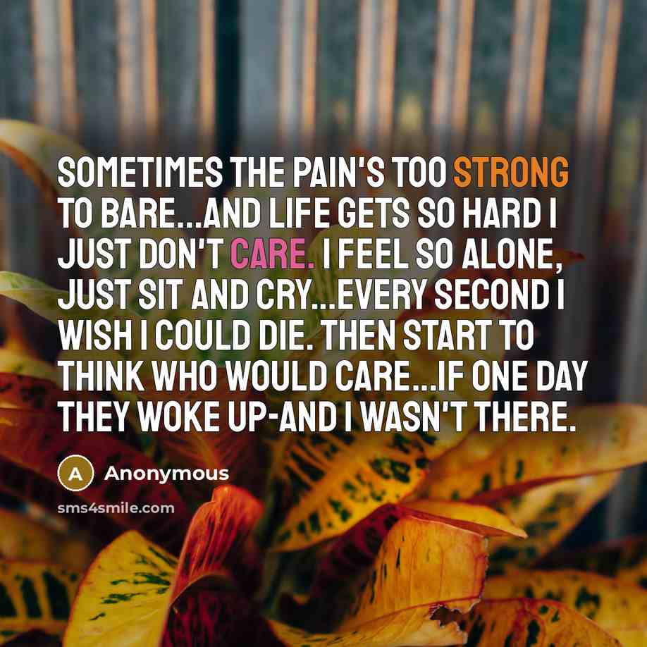 “Sometimes the pain's too strong to bare...and life gets so hard I just don't care. I feel so alone, just sit and cry...every second I wish I could die. Then start to think who would care...if one day they woke up-and I wasn't there.” quote by Anonymous