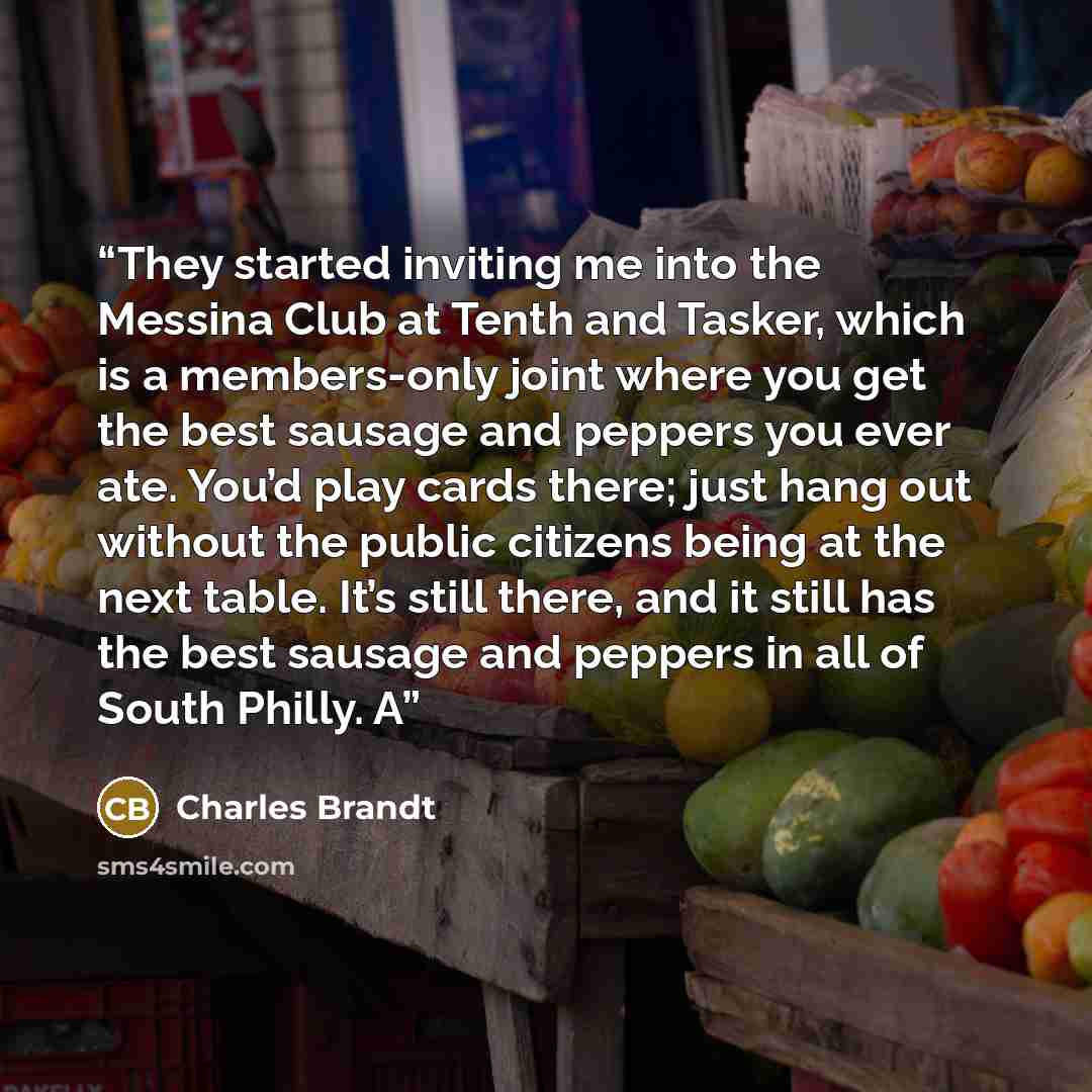 “They started inviting me into the Messina Club at Tenth and Tasker, which is a members-only joint where you get the best sausage and peppers you ever ate. You’d play cards there; just hang out without the public citizens being at the next table. It’s still there, and it still has the best sausage…” quote by Charles Brandt