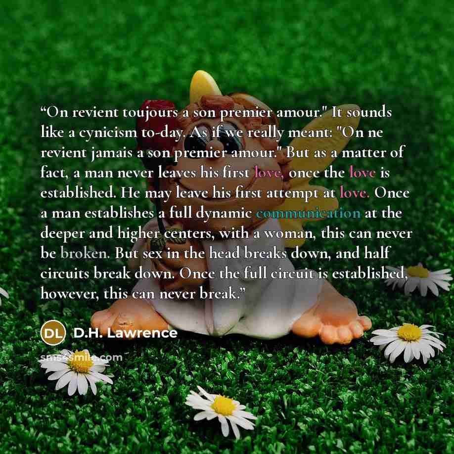 “On revient toujours a son premier amour." It sounds like a cynicism to-day. As if we really meant: "On ne revient jamais a son premier amour." But as a matter of fact, a man never leaves his first love, once the love is established. He may leave his first attempt at love. Once a man establishes a…” quote by D.H. Lawrence