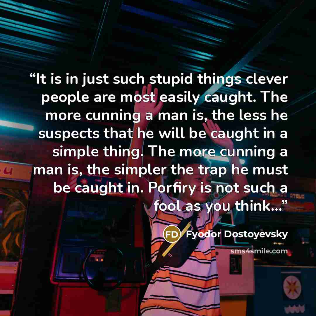 “It is in just such stupid things clever people are most easily caught. The more cunning a man is, the less he suspects that he will be caught in a simple thing. The more cunning a man is, the simpler the trap he must be caught in. Porfiry is not such a fool as you think…” quote by Fyodor Dostoyevsky
