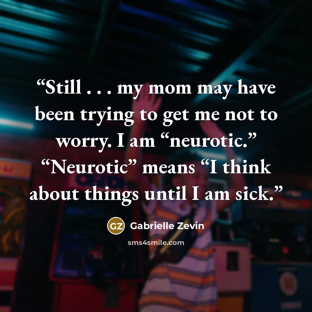 “Still . . . my mom may have been trying to get me not to worry. I am “neurotic.” “Neurotic” means “I think about things until I am sick.” quote by Gabrielle Zevin