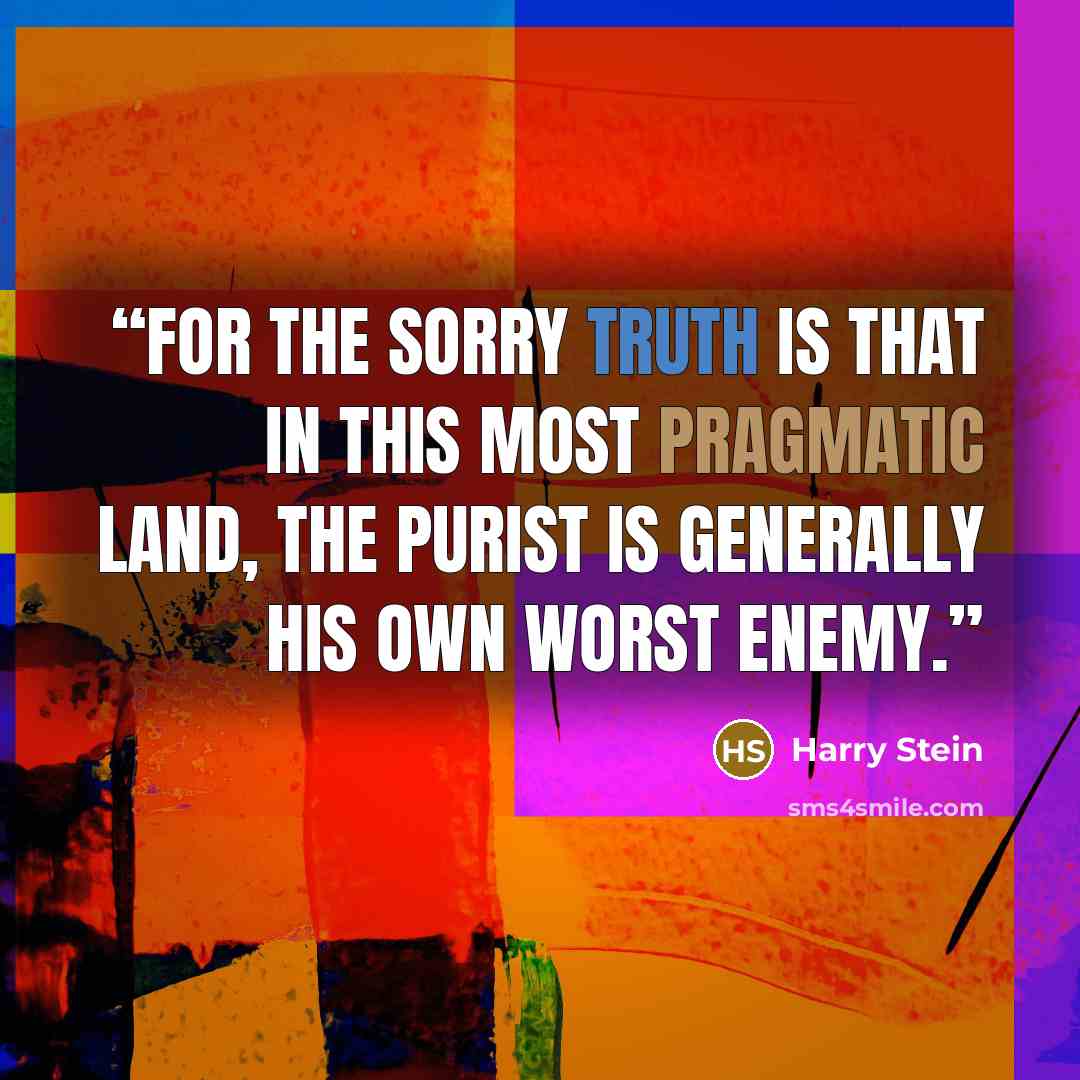 “For the sorry truth is that in this most pragmatic land, the purist is generally his own worst enemy.” quote by Harry Stein