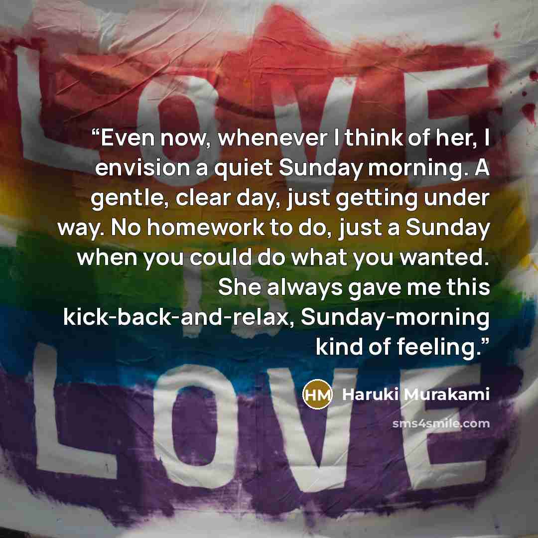 “Even now, whenever I think of her, I envision a quiet Sunday morning. A gentle, clear day, just getting under way. No homework to do, just a Sunday when you could do what you wanted. She always gave me this kick-back-and-relax, Sunday-morning kind of feeling.” quote by Haruki Murakami