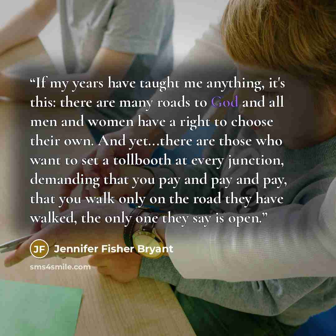 “If my years have taught me anything, it's this: there are many roads to God and all men and women have a right to choose their own. And yet...there are those who want to set a tollbooth at every junction, demanding that you pay and pay and pay, that you walk only on the road they have walked, the…” quote by Jennifer Fisher Bryant