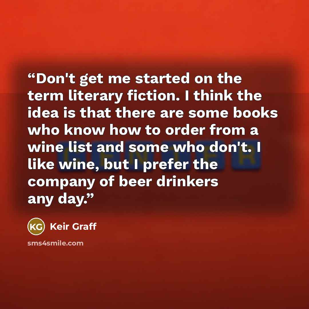 “Don't get me started on the term literary fiction. I think the idea is that there are some books who know how to order from a wine list and some who don't. I like wine, but I prefer the company of beer drinkers any day.” quote by Keir Graff