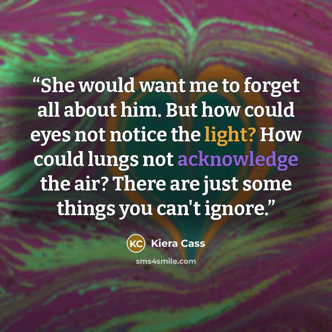 “She would want me to forget all about him. But how could eyes not notice the light? How could lungs not acknowledge the air? There are just some things you can't ignore.” quote by Kiera Cass