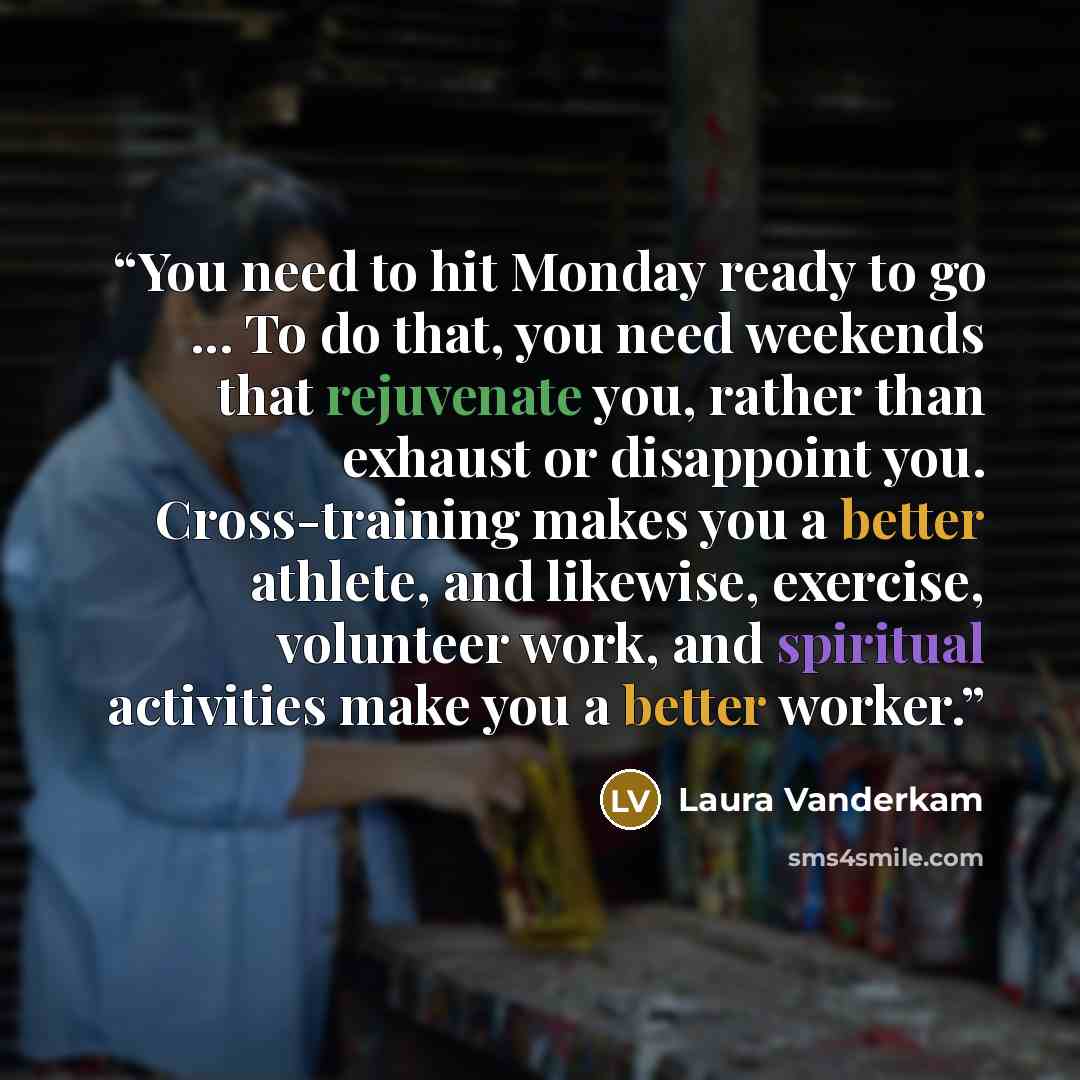 “You need to hit Monday ready to go ... To do that, you need weekends that rejuvenate you, rather than exhaust or disappoint you. Cross-training makes you a better athlete, and likewise, exercise, volunteer work, and spiritual activities make you a better worker.” quote by Laura Vanderkam