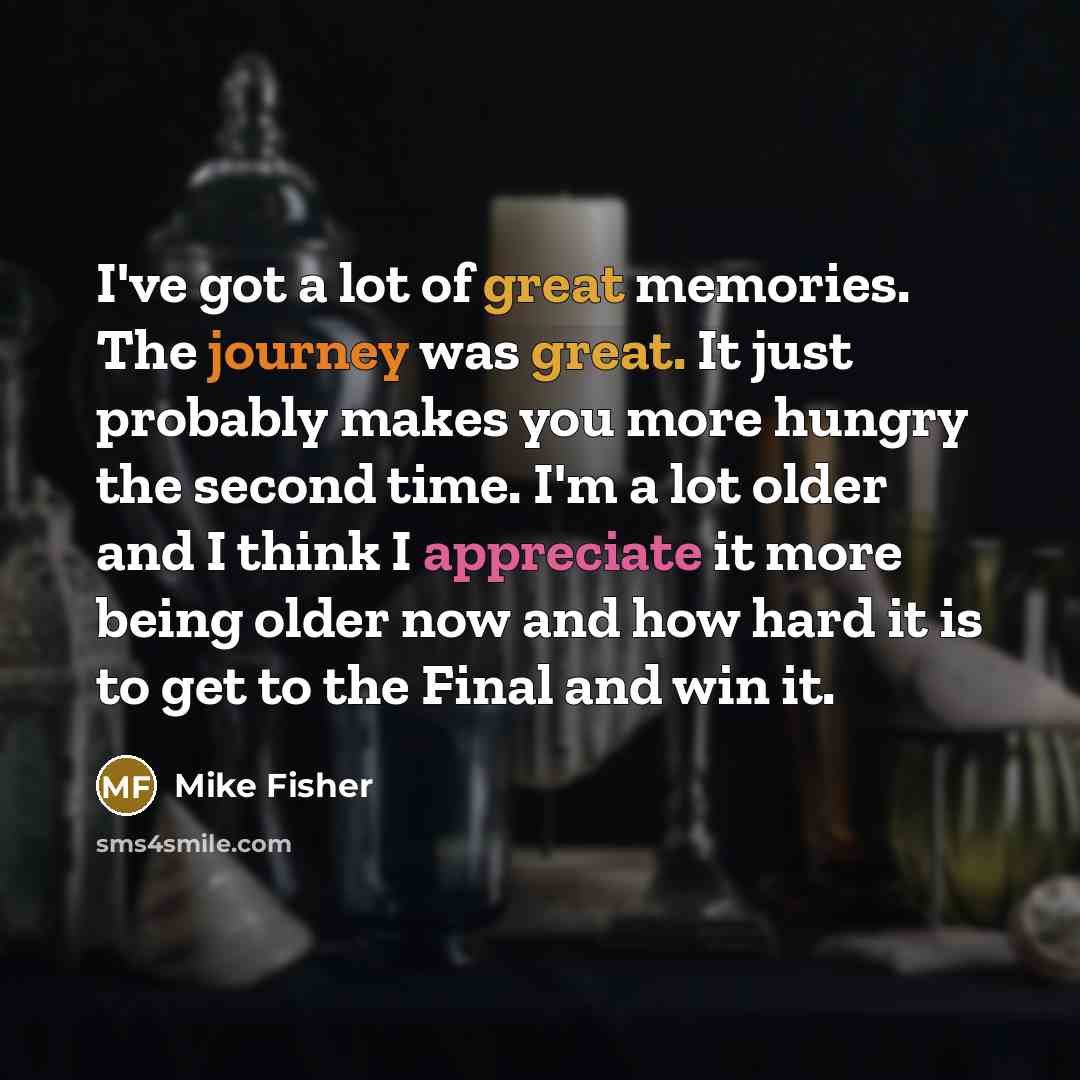 “I've got a lot of great memories. The journey was great. It just probably makes you more hungry the second time. I'm a lot older and I think I appreciate it more being older now and how hard it is to get to the Final and win it.” quote by Mike Fisher
