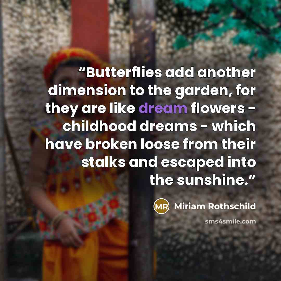 “Butterflies add another dimension to the garden, for they are like dream flowers - childhood dreams - which have broken loose from their stalks and escaped into the sunshine.” quote by Miriam Rothschild