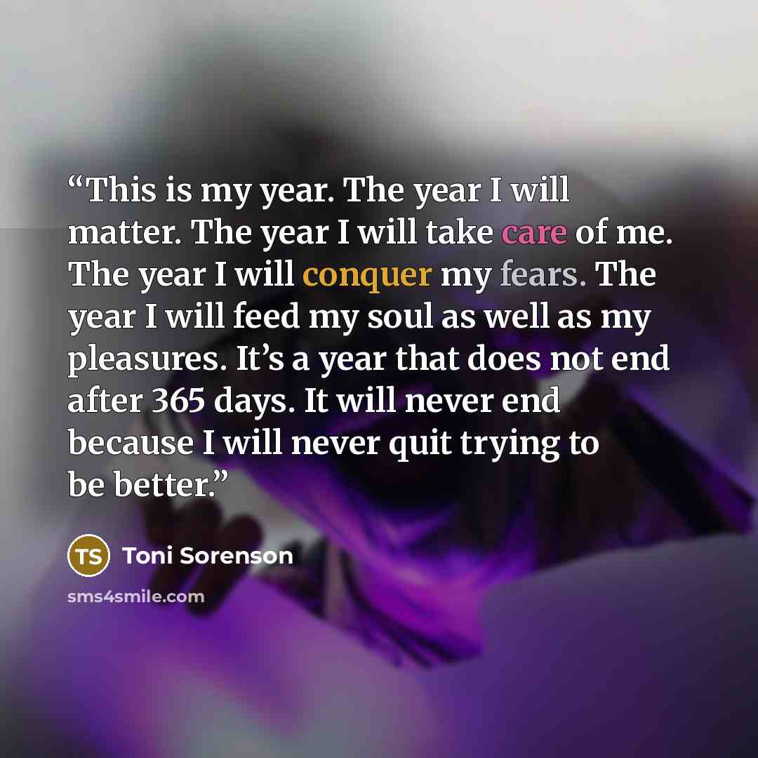 “This is my year. The year I will matter. The year I will take care of me. The year I will conquer my fears. The year I will feed my soul as well as my pleasures. It’s a year that does not end after 365 days. It will never end because I will never quit trying to be better.” quote by Toni Sorenson