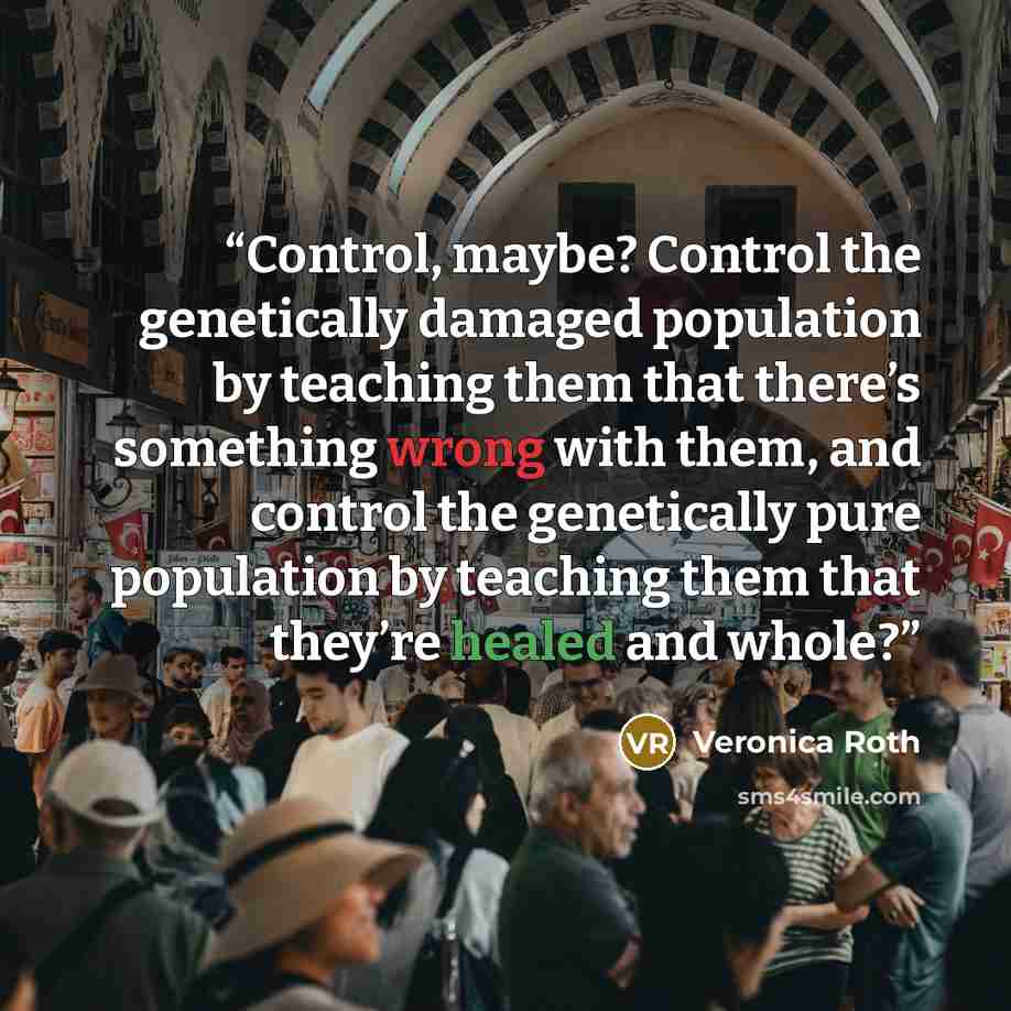 “Control, maybe? Control the genetically damaged population by teaching them that there’s something wrong with them, and control the genetically pure population by teaching them that they’re healed and whole?” quote by Veronica Roth