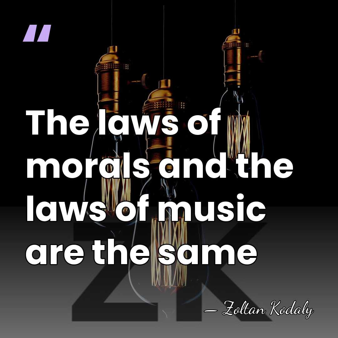 The laws of morals and the laws of music are the same - Zoltan Kodaly
