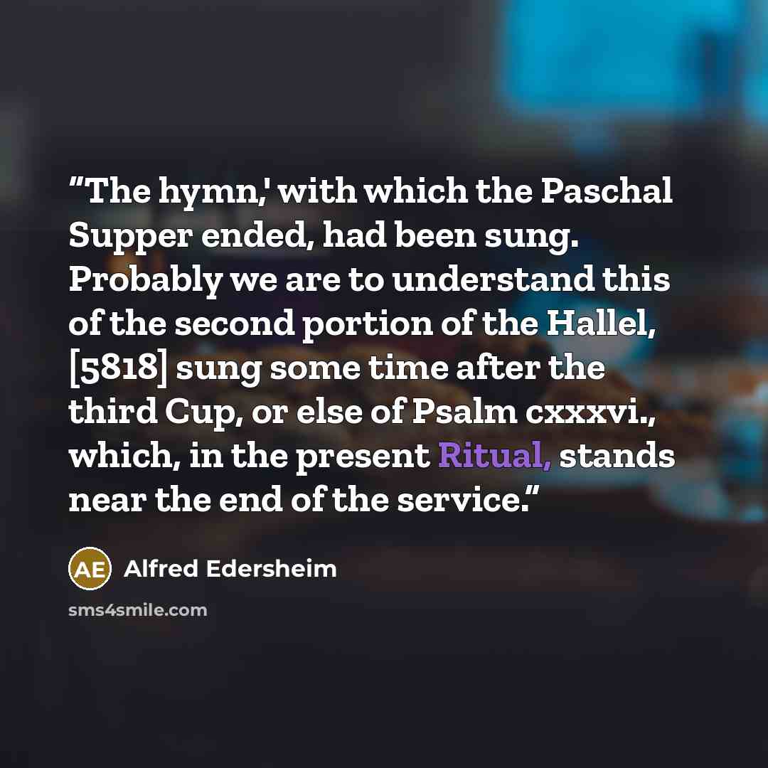 “The hymn,' with which the Paschal Supper ended, had been sung. Probably we are to understand this of the second portion of the Hallel, [5818] sung some time after the third Cup, or else of Psalm cxxxvi., which, in the present Ritual, stands near the end of the service.” quote by Alfred Edersheim