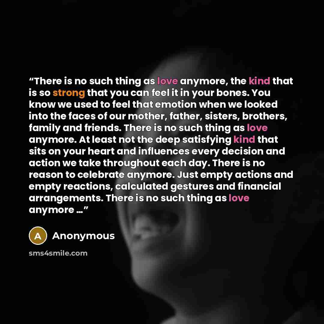 “There is no such thing as love anymore, the kind that is so strong that you can feel it in your bones. You know we used to feel that emotion when we looked into the faces of our mother, father, sisters, brothers, family and friends. There is no such thing as love anymore. At least not the deep…” quote by Anonymous