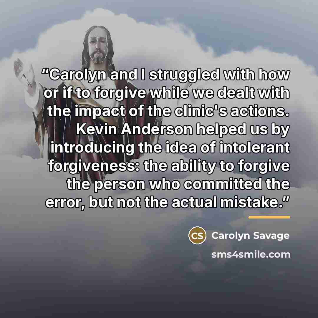 “Carolyn and I struggled with how or if to forgive while we dealt with the impact of the clinic's actions. Kevin Anderson helped us by introducing the idea of intolerant forgiveness: the ability to forgive the person who committed the error, but not the actual mistake.” quote by Carolyn Savage