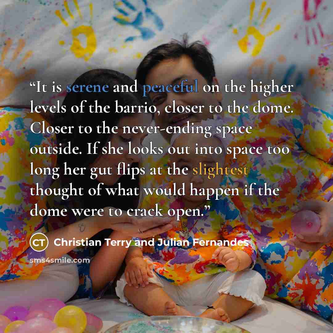 “It is serene and peaceful on the higher levels of the barrio, closer to the dome. Closer to the never-ending space outside. If she looks out into space too long her gut flips at the slightest thought of what would happen if the dome were to crack open.” quote by Christian Terry and Julian Fernandes