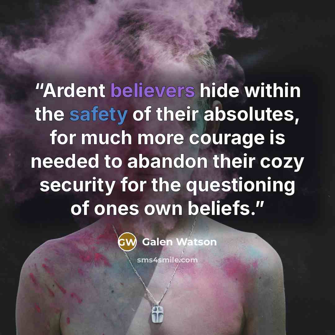 “Ardent believers hide within the safety of their absolutes, for much more courage is needed to abandon their cozy security for the questioning of ones own beliefs.” quote by Galen Watson