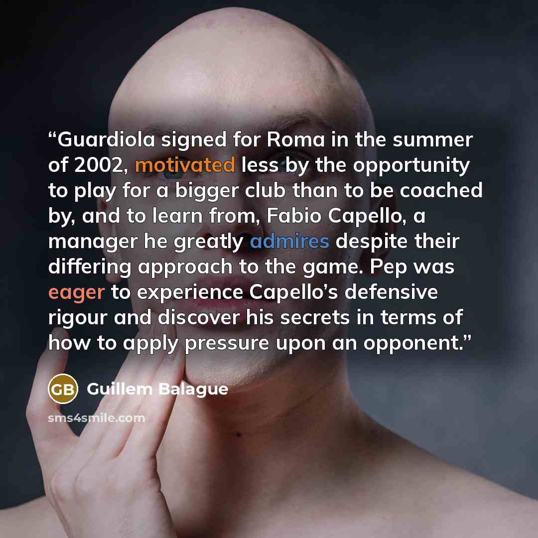 “Guardiola signed for Roma in the summer of 2002, motivated less by the opportunity to play for a bigger club than to be coached by, and to learn from, Fabio Capello, a manager he greatly admires despite their differing approach to the game. Pep was eager to experience Capello’s defensive rigour…” quote by Guillem Balague
