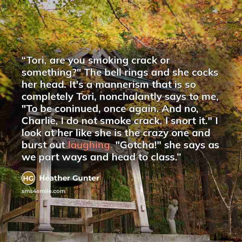 “Tori, are you smoking crack or something?" The bell rings and she cocks her head. It's a mannerism that is so completely Tori, nonchalantly says to me, "To be coninued, once again. And no, Charlie, I do not smoke crack, I snort it." I look at her like she is the crazy one and burst out laughing…” quote by Heather Gunter