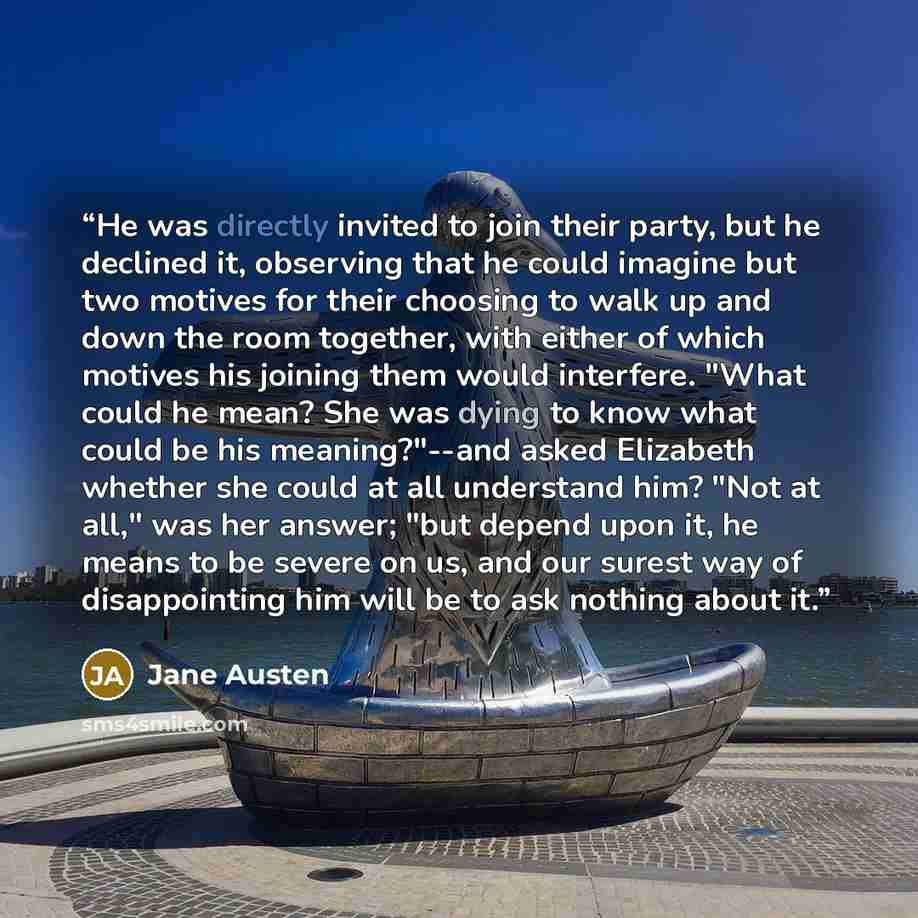 “He was directly invited to join their party, but he declined it, observing that he could imagine but two motives for their choosing to walk up and down the room together, with either of which motives his joining them would interfere. "What could he mean? She was dying to know what could be his…” quote by Jane Austen