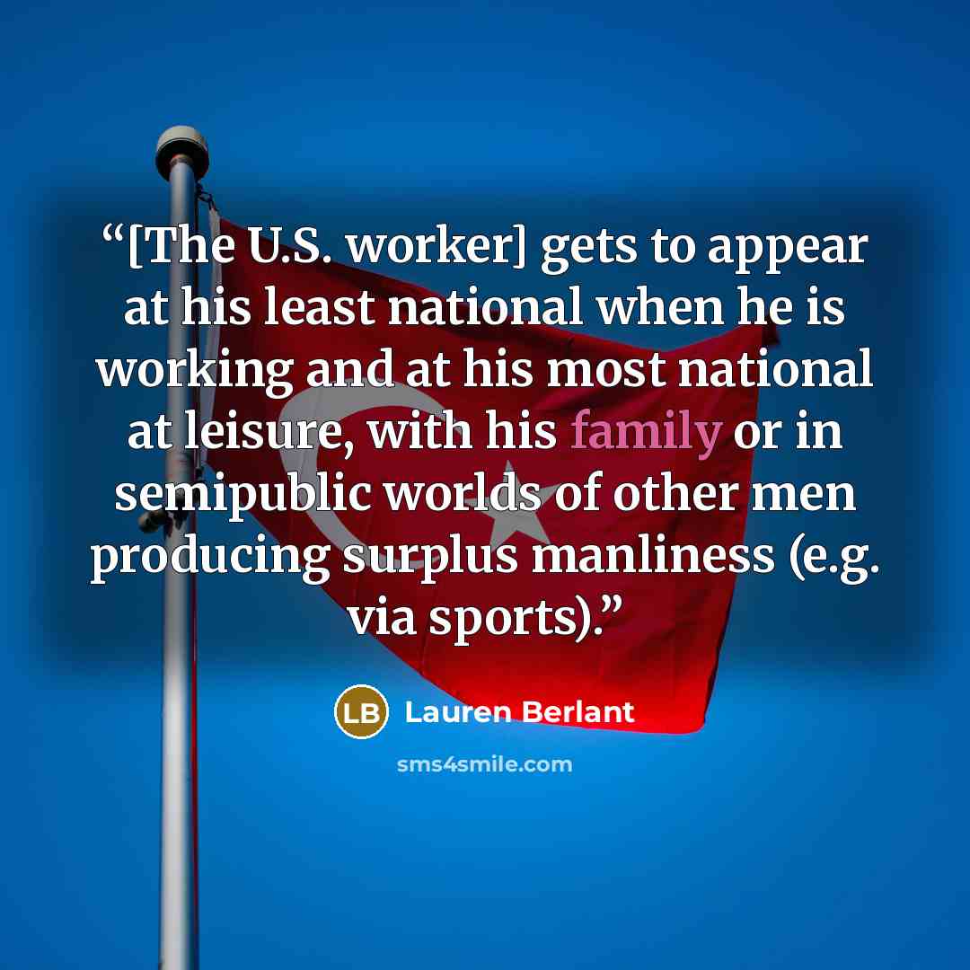 “[The U.S. worker] gets to appear at his least national when he is working and at his most national at leisure, with his family or in semipublic worlds of other men producing surplus manliness (e.g. via sports).” quote by Lauren Berlant