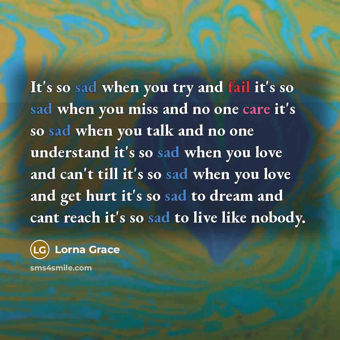 “It's so sad when you try and fail it's so sad when you miss and no one care it's so sad when you talk and no one understand it's so sad when you love and can't till it's so sad when you love and get hurt it's so sad to dream and cant reach it's so sad to live like nobody.” quote by Lorna Grace