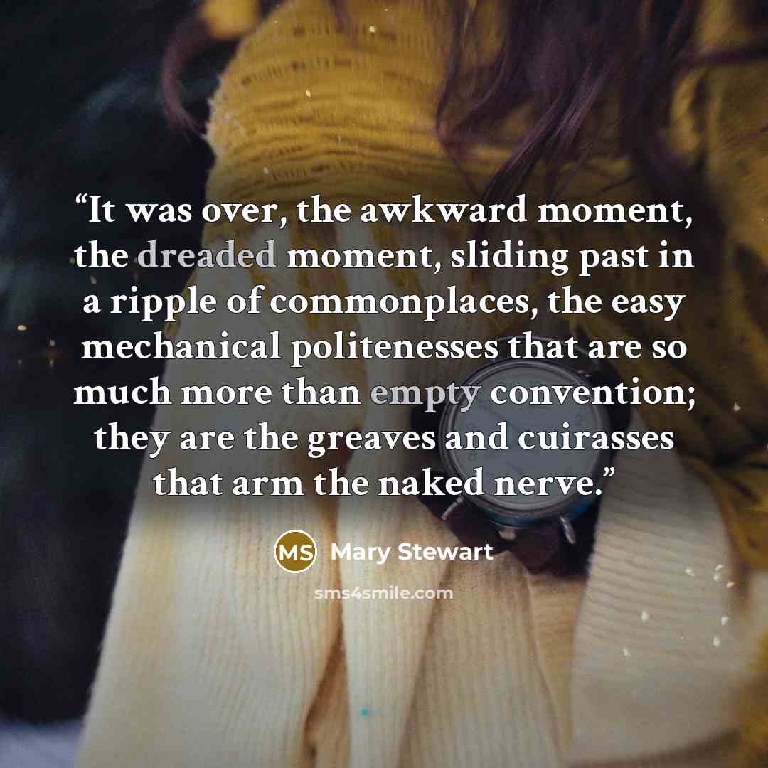“It was over, the awkward moment, the dreaded moment, sliding past in a ripple of commonplaces, the easy mechanical politenesses that are so much more than empty convention; they are the greaves and cuirasses that arm the naked nerve.” quote by Mary Stewart