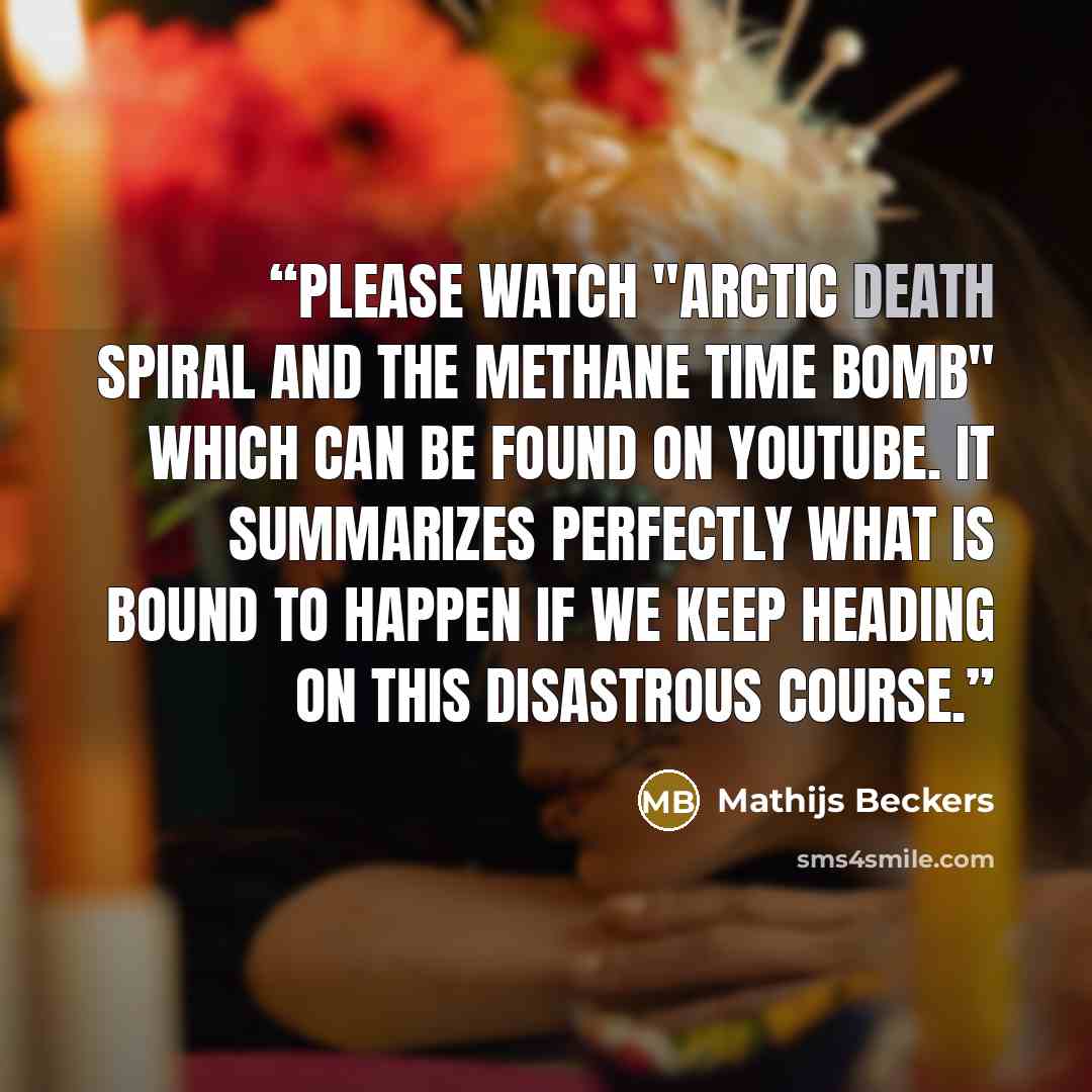 “Please watch "Arctic Death Spiral and the Methane Time Bomb" which can be found on YouTube. It summarizes perfectly what is bound to happen if we keep heading on this disastrous course.” quote by Mathijs Beckers