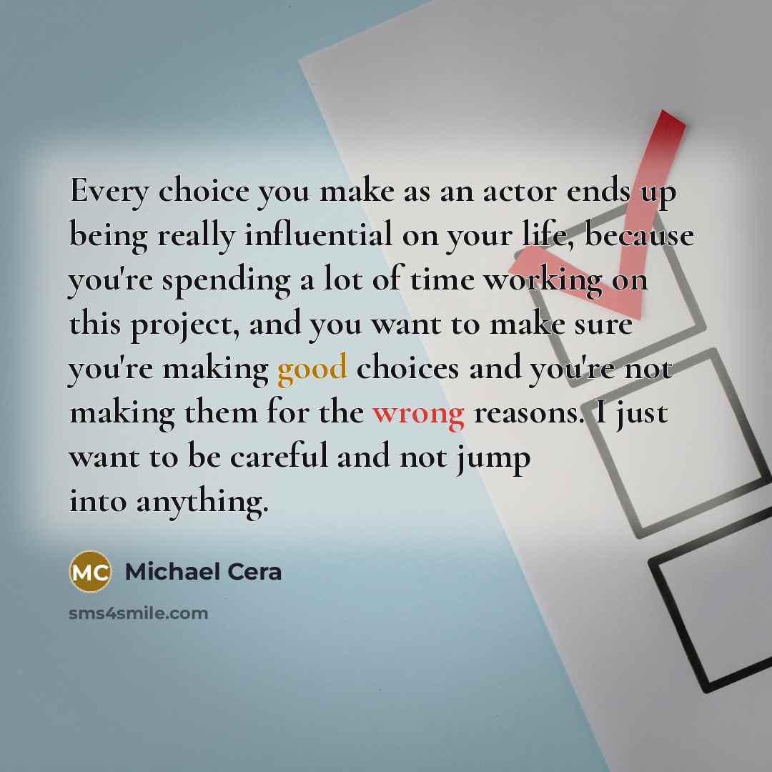 “Every choice you make as an actor ends up being really influential on your life, because you're spending a lot of time working on this project, and you want to make sure you're making good choices and you're not making them for the wrong reasons. I just want to be careful and not jump into anything.” quote by Michael Cera